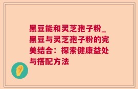 黑豆能和灵芝孢子粉_黑豆与灵芝孢子粉的完美结合：探索健康益处与搭配方法
