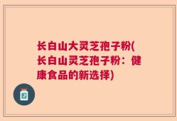 长白山大灵芝孢子粉(长白山灵芝孢子粉：健康食品的新选择)