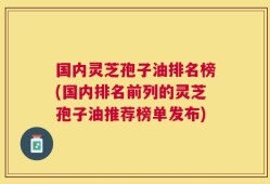 国内灵芝孢子油排名榜(国内排名前列的灵芝孢子油推荐榜单发布)