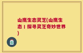 山鹰生态灵芝(山鹰生态丨探寻灵芝奇妙世界)