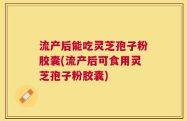 流产后能吃灵芝孢子粉胶囊(流产后可食用灵芝孢子粉胶囊)