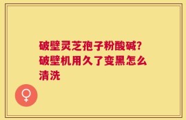 破壁灵芝孢子粉酸碱？破壁机用久了变黑怎么清洗