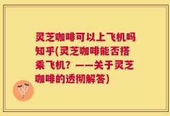 灵芝咖啡可以上飞机吗知乎(灵芝咖啡能否搭乘飞机？——关于灵芝咖啡的透彻解答)