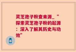 灵芝孢子粉查来源_“探索灵芝孢子粉的起源：深入了解其历史与功效”