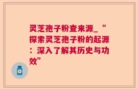 灵芝孢子粉查来源_“探索灵芝孢子粉的起源：深入了解其历史与功效”