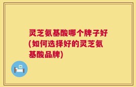 灵芝氨基酸哪个牌子好(如何选择好的灵芝氨基酸品牌)