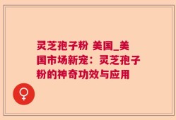 灵芝孢子粉 美国_美国市场新宠：灵芝孢子粉的神奇功效与应用