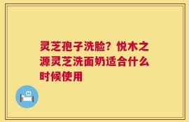 灵芝孢子洗脸？悦木之源灵芝洗面奶适合什么时候使用