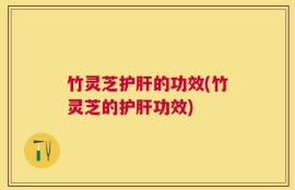 竹灵芝护肝的功效(竹灵芝的护肝功效)