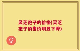 灵芝孢子的价格(灵芝孢子销售价明显下降)