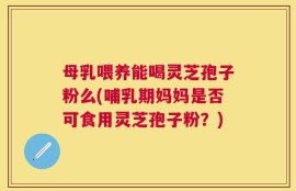 母乳喂养能喝灵芝孢子粉么(哺乳期妈妈是否可食用灵芝孢子粉？)