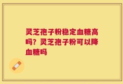 灵芝孢子粉稳定血糖高吗？灵芝孢子粉可以降血糖吗