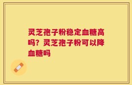 灵芝孢子粉稳定血糖高吗？灵芝孢子粉可以降血糖吗