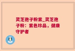 灵芝孢子粉紫_灵芝孢子粉：紫色珍品，健康守护者