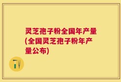 灵芝孢子粉全国年产量(全国灵芝孢子粉年产量公布)