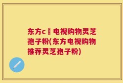 东方c亅电视购物灵芝孢子粉(东方电视购物推荐灵芝孢子粉)