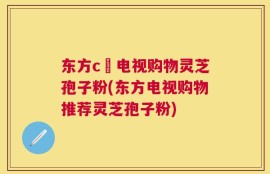 东方c亅电视购物灵芝孢子粉(东方电视购物推荐灵芝孢子粉)