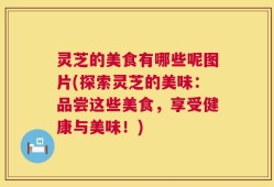 灵芝的美食有哪些呢图片(探索灵芝的美味：品尝这些美食，享受健康与美味！)