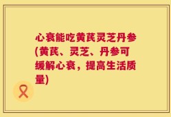 心衰能吃黄芪灵芝丹参(黄芪、灵芝、丹参可缓解心衰，提高生活质量)