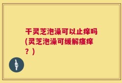 干灵芝泡澡可以止痒吗(灵芝泡澡可缓解瘙痒？)