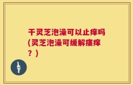 干灵芝泡澡可以止痒吗(灵芝泡澡可缓解瘙痒？)