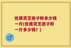 优质灵芝孢子粉多少钱一斤(优质灵芝孢子粉一斤多少钱？)