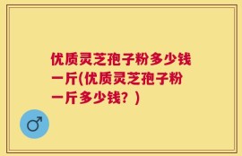 优质灵芝孢子粉多少钱一斤(优质灵芝孢子粉一斤多少钱？)