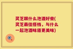 灵芝跟什么泡酒好些(灵芝最佳搭档，与什么一起泡酒味道更美味)