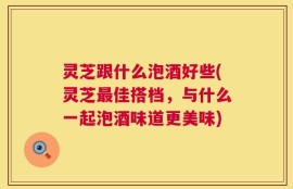 灵芝跟什么泡酒好些(灵芝最佳搭档，与什么一起泡酒味道更美味)