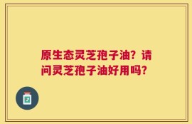 原生态灵芝孢子油？请问灵芝孢子油好用吗？