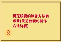 灵芝胶囊的制备方法有哪些(灵芝胶囊的制作方法详解)