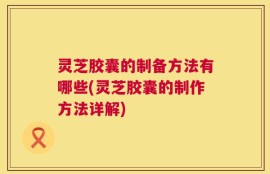 灵芝胶囊的制备方法有哪些(灵芝胶囊的制作方法详解)