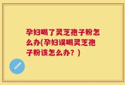 孕妇喝了灵芝孢子粉怎么办(孕妇误喝灵芝孢子粉该怎么办？)