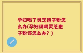 孕妇喝了灵芝孢子粉怎么办(孕妇误喝灵芝孢子粉该怎么办？)