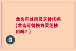 龙齿可以用灵芝替代吗(龙齿可替换为灵芝使用吗？)