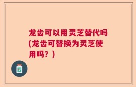 龙齿可以用灵芝替代吗(龙齿可替换为灵芝使用吗？)