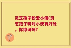 灵芝孢子粉爱小便(灵芝孢子粉对小便有好处，你惊讶吗？