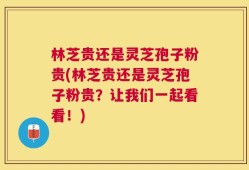 林芝贵还是灵芝孢子粉贵(林芝贵还是灵芝孢子粉贵？让我们一起看看！)