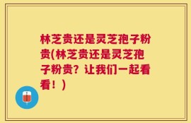 林芝贵还是灵芝孢子粉贵(林芝贵还是灵芝孢子粉贵？让我们一起看看！)