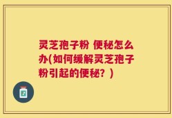 灵芝孢子粉 便秘怎么办(如何缓解灵芝孢子粉引起的便秘？)