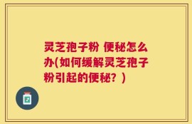 灵芝孢子粉 便秘怎么办(如何缓解灵芝孢子粉引起的便秘？)