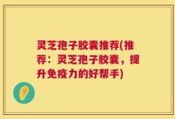 灵芝孢子胶囊推荐(推荐：灵芝孢子胶囊，提升免疫力的好帮手)