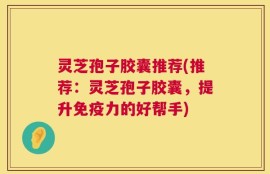 灵芝孢子胶囊推荐(推荐：灵芝孢子胶囊，提升免疫力的好帮手)