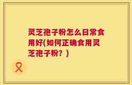 灵芝孢子粉怎么日常食用好(如何正确食用灵芝孢子粉？)