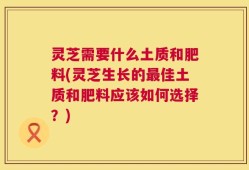 灵芝需要什么土质和肥料(灵芝生长的最佳土质和肥料应该如何选择？)
