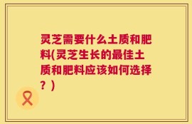 灵芝需要什么土质和肥料(灵芝生长的最佳土质和肥料应该如何选择？)
