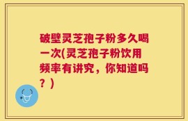 破壁灵芝孢子粉多久喝一次(灵芝孢子粉饮用频率有讲究，你知道吗？)