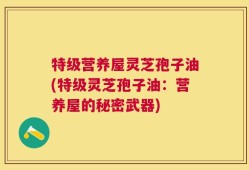 特级营养屋灵芝孢子油(特级灵芝孢子油：营养屋的秘密武器)