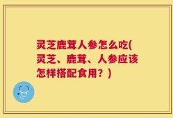 灵芝鹿茸人参怎么吃(灵芝、鹿茸、人参应该怎样搭配食用？)