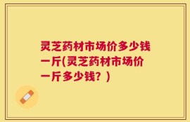 灵芝药材市场价多少钱一斤(灵芝药材市场价一斤多少钱？)